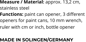 Measure / Material: approx. 13,2 cm,  stainless steel Functions: paint can opener, 3 different  openers for paint cans, 10 mm wrench,  ruler with cm or inch, bottle opener   MADE IN SOLINGEN/GERMANY